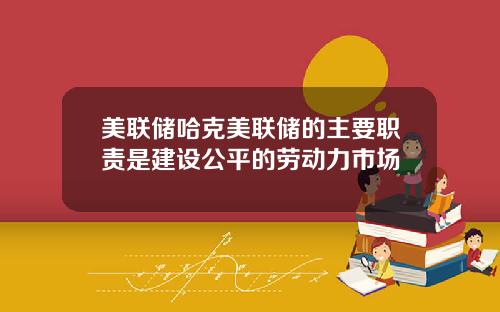美联储哈克美联储的主要职责是建设公平的劳动力市场