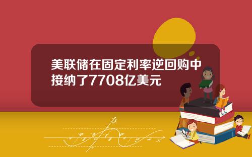 美联储在固定利率逆回购中接纳了7708亿美元