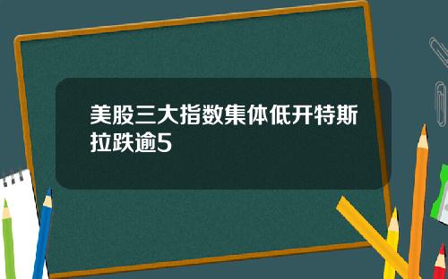 美股三大指数集体低开特斯拉跌逾5