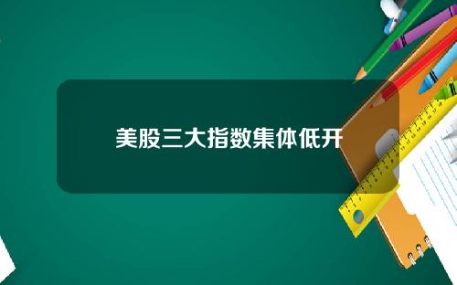 美股三大指数集体低开