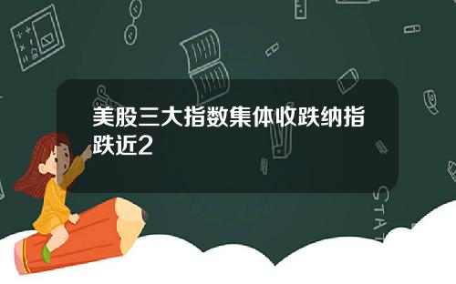 美股三大指数集体收跌纳指跌近2