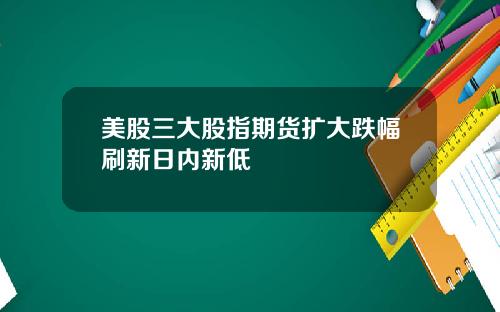 美股三大股指期货扩大跌幅刷新日内新低
