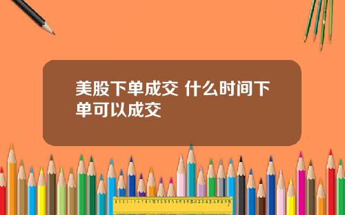 美股下单成交 什么时间下单可以成交