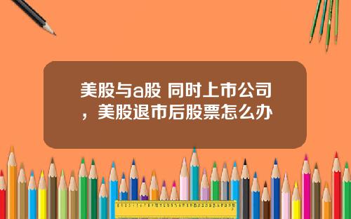 美股与a股 同时上市公司，美股退市后股票怎么办
