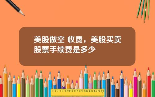 美股做空 收费，美股买卖股票手续费是多少