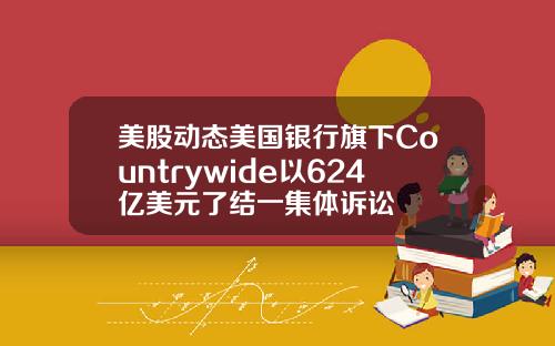 美股动态美国银行旗下Countrywide以624亿美元了结一集体诉讼