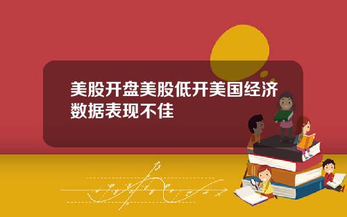 美股开盘美股低开美国经济数据表现不佳