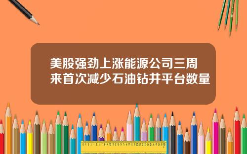 美股强劲上涨能源公司三周来首次减少石油钻井平台数量