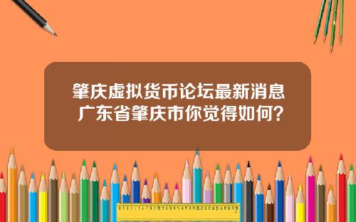 肇庆虚拟货币论坛最新消息 广东省肇庆市你觉得如何？