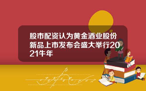 股市配资认为黄金酒业股份新品上市发布会盛大举行2021牛年