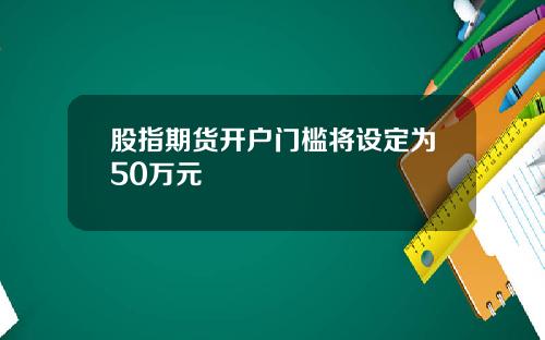 股指期货开户门槛将设定为50万元