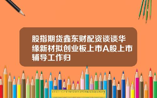 股指期货鑫东财配资谈谈华缘新材拟创业板上市A股上市辅导工作归