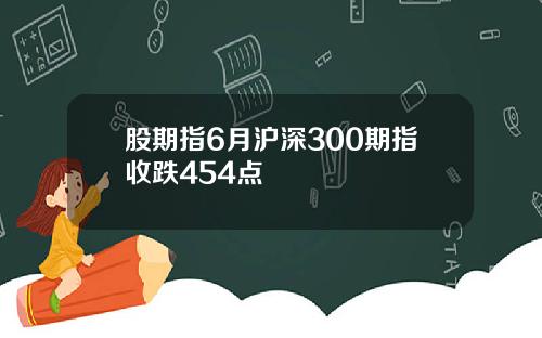 股期指6月沪深300期指收跌454点