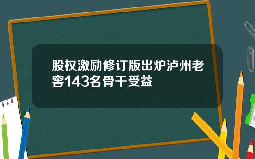 股权激励修订版出炉泸州老窖143名骨干受益