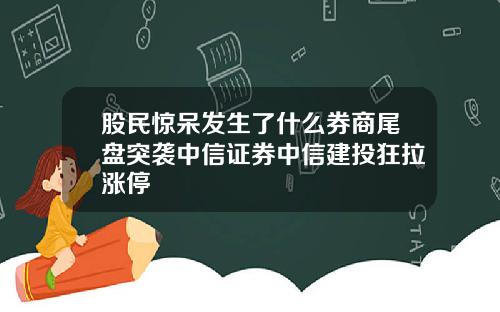 股民惊呆发生了什么券商尾盘突袭中信证券中信建投狂拉涨停