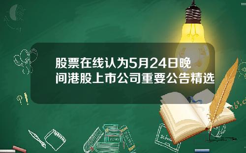 股票在线认为5月24日晚间港股上市公司重要公告精选