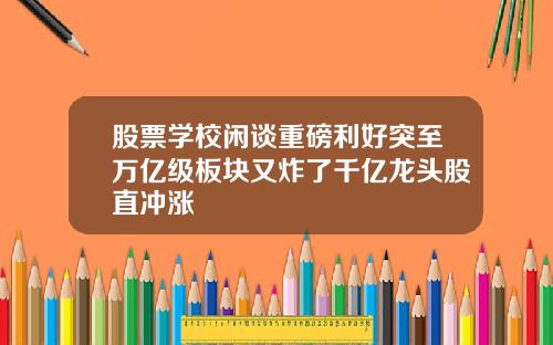 股票学校闲谈重磅利好突至万亿级板块又炸了千亿龙头股直冲涨