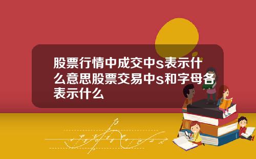 股票行情中成交中s表示什么意思股票交易中s和字母各表示什么