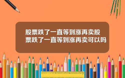 股票跌了一直等到涨再卖股票跌了一直等到涨再卖可以吗