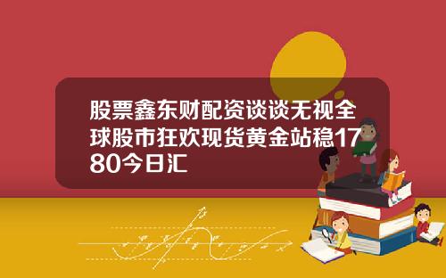 股票鑫东财配资谈谈无视全球股市狂欢现货黄金站稳1780今日汇