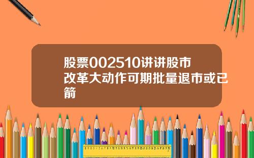股票002510讲讲股市改革大动作可期批量退市或已箭