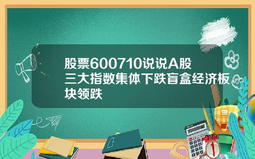 股票600710说说A股三大指数集体下跌盲盒经济板块领跌