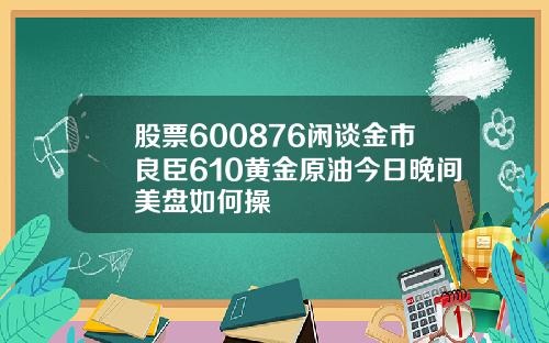 股票600876闲谈金市良臣610黄金原油今日晚间美盘如何操