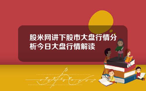 股米网讲下股市大盘行情分析今日大盘行情解读