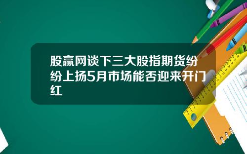 股赢网谈下三大股指期货纷纷上扬5月市场能否迎来开门红