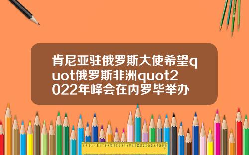 肯尼亚驻俄罗斯大使希望quot俄罗斯非洲quot2022年峰会在内罗毕举办