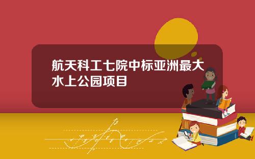 航天科工七院中标亚洲最大水上公园项目