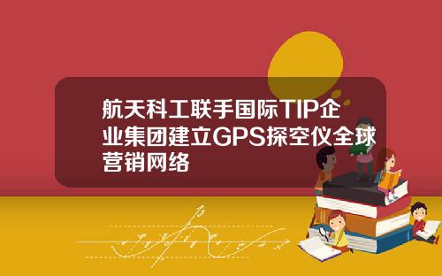 航天科工联手国际TIP企业集团建立GPS探空仪全球营销网络