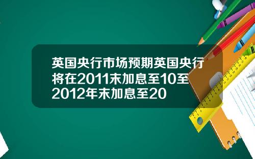 英国央行市场预期英国央行将在2011末加息至10至2012年末加息至20