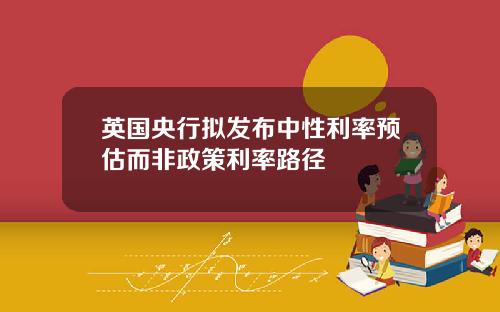 英国央行拟发布中性利率预估而非政策利率路径