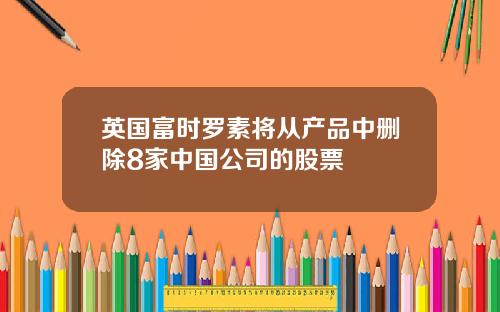 英国富时罗素将从产品中删除8家中国公司的股票