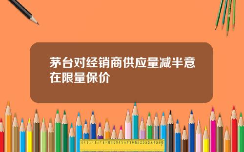 茅台对经销商供应量减半意在限量保价