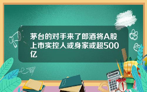 茅台的对手来了郎酒将A股上市实控人或身家或超500亿