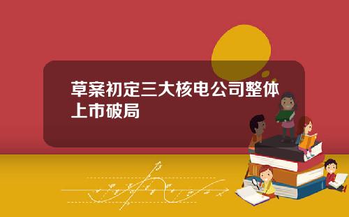 草案初定三大核电公司整体上市破局