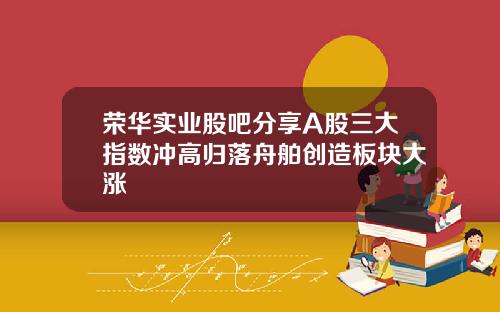 荣华实业股吧分享A股三大指数冲高归落舟舶创造板块大涨