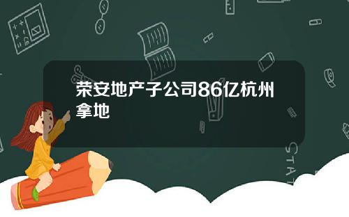荣安地产子公司86亿杭州拿地