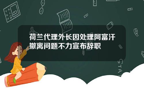 荷兰代理外长因处理阿富汗撤离问题不力宣布辞职