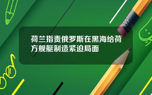 荷兰指责俄罗斯在黑海给荷方舰艇制造紧迫局面