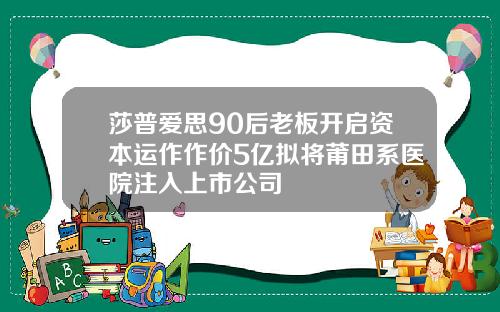 莎普爱思90后老板开启资本运作作价5亿拟将莆田系医院注入上市公司
