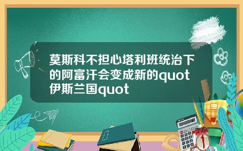 莫斯科不担心塔利班统治下的阿富汗会变成新的quot伊斯兰国quot