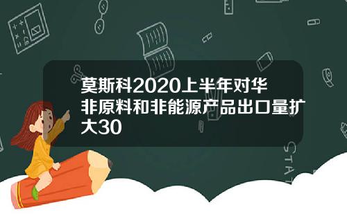 莫斯科2020上半年对华非原料和非能源产品出口量扩大30