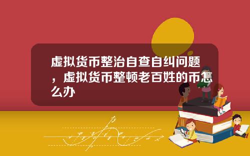 虚拟货币整治自查自纠问题，虚拟货币整顿老百姓的币怎么办