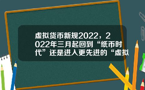 虚拟货币新规2022，2022年三月起回到“纸币时代”还是进入更先进的“虚拟货币”
