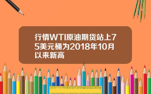 行情WTI原油期货站上75美元桶为2018年10月以来新高
