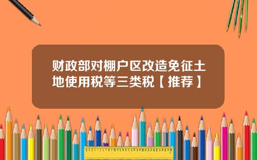 财政部对棚户区改造免征土地使用税等三类税【推荐】