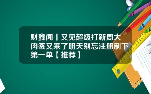 财鑫闻丨又见超级打新周大肉签又来了明天别忘注册制下第一单【推荐】